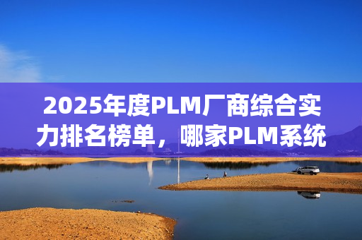 2025年度PLM厂商综合实力排名榜单，哪家PLM系统最佳？