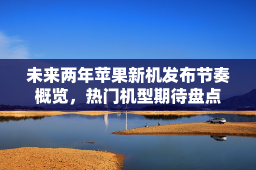 未来两年苹果新机发布节奏概览，热门机型期待盘点