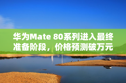 华为Mate 80系列进入最终准备阶段，价格预测破万元，非凡大师系列即将发布