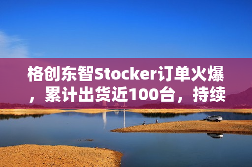 格创东智Stocker订单火爆，累计出货近100台，持续发货中