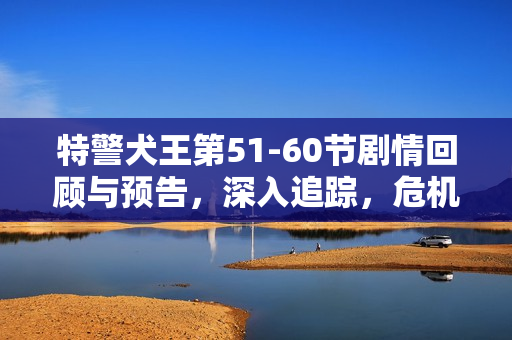 特警犬王第51-60节剧情回顾与预告，深入追踪，危机重重