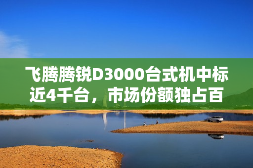 飞腾腾锐D3000台式机中标近4千台，市场份额独占百分之百