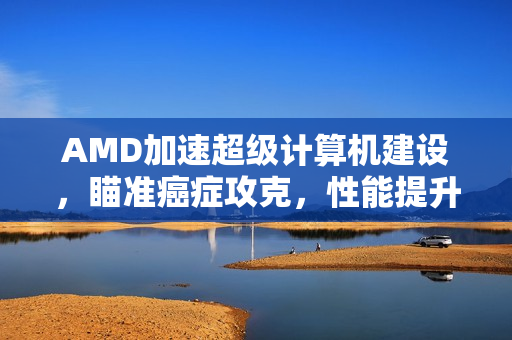 AMD加速超级计算机建设，瞄准癌症攻克，性能提升三倍