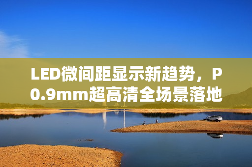 LED微间距显示新趋势，P0.9mm超高清全场景落地引领风潮