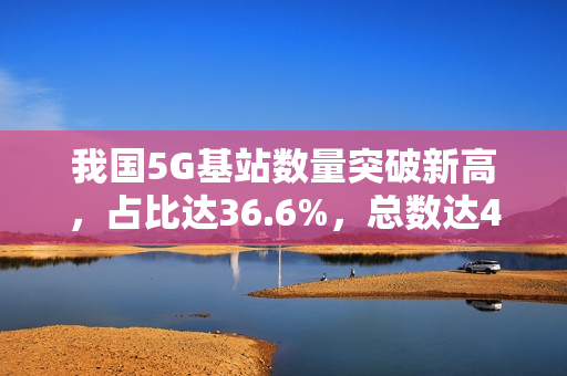 我国5G基站数量突破新高，占比达36.6%，总数达470.5万个