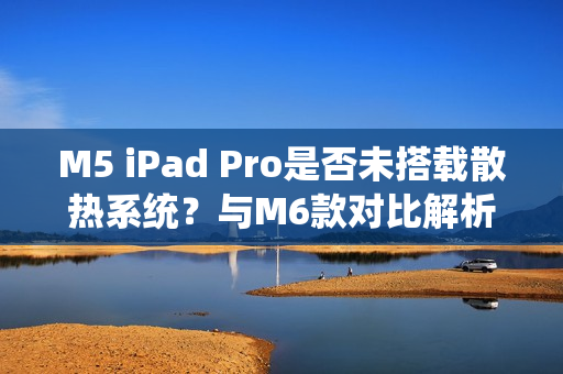 M5 iPad Pro是否未搭载散热系统？与M6款对比解析
