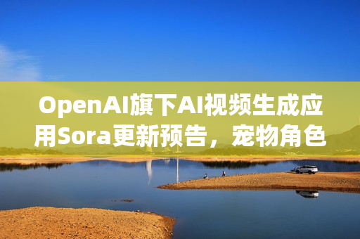 OpenAI旗下AI视频生成应用Sora更新预告，宠物角色客串功能上线