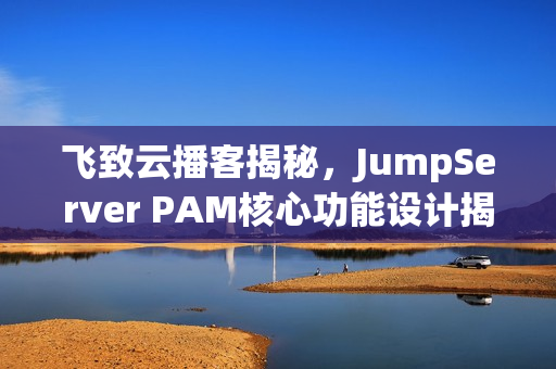 飞致云播客揭秘，JumpServer PAM核心功能设计揭秘