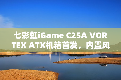 七彩虹iGame C25A VORTEX ATX机箱首发，内置风机瀑布曲面玻璃设计，售价699元起