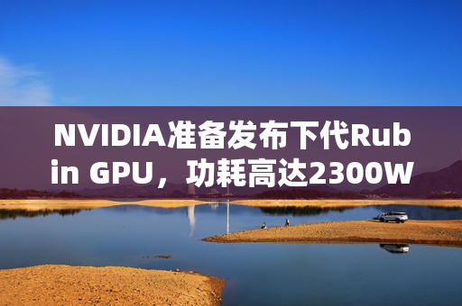 NVIDIA准备发布下代Rubin GPU，功耗高达2300W