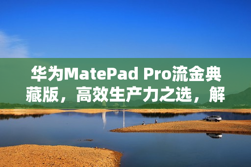 华为MatePad Pro流金典藏版，高效生产力之选，解锁未来高端平板体验新篇章