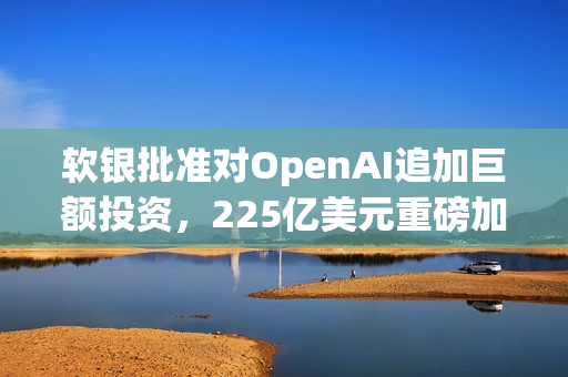 软银批准对OpenAI追加巨额投资，225亿美元重磅加码！