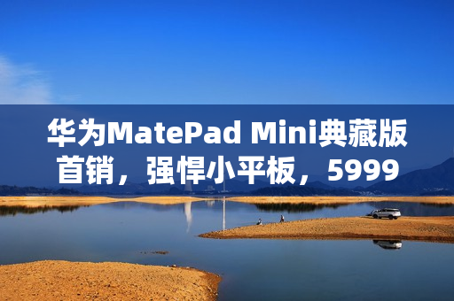 华为MatePad Mini典藏版首销，强悍小平板，5999元起全新上市