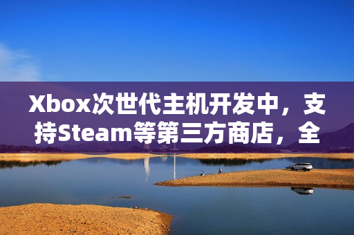 Xbox次世代主机开发中，支持Steam等第三方商店，全新游戏时代即将来临