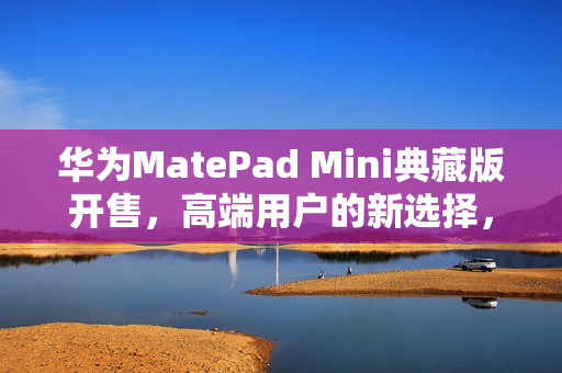 华为MatePad Mini典藏版开售，高端用户的新选择，年度爆款小平板来袭