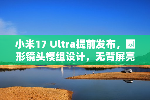 小米17 Ultra提前发布，圆形镜头模组设计，无背屏亮相在即