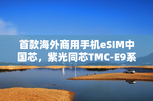 首款海外商用手机eSIM中国芯，紫光同芯TMC-E9系列荣获GSMA eSA认证，开启全新篇章