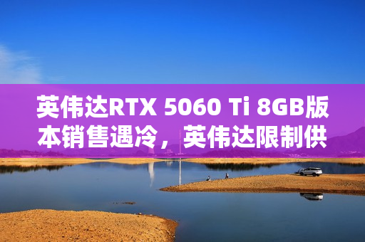 英伟达RTX 5060 Ti 8GB版本销售遇冷，英伟达限制供货避免库存积压