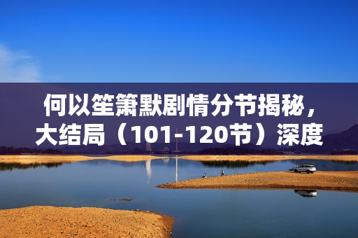 何以笙箫默剧情分节揭秘，大结局（101-120节）深度解析