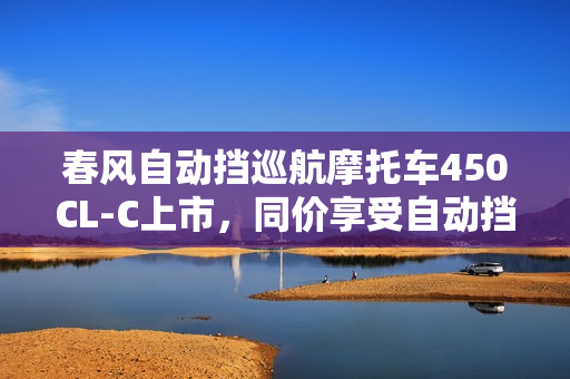 春风自动挡巡航摩托车450CL-C上市，同价享受自动挡与手动挡的乐趣，售价23980元起