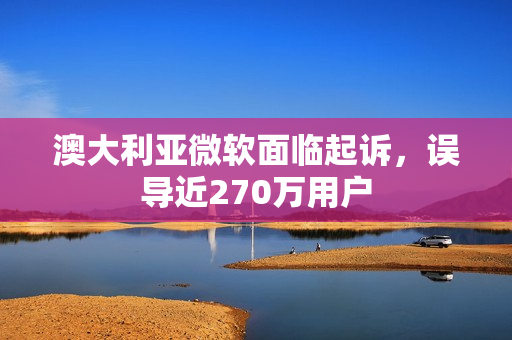 澳大利亚微软面临起诉，误导近270万用户