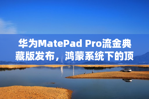 华为MatePad Pro流金典藏版发布，鸿蒙系统下的顶尖生产力平板，售价7799元