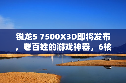锐龙5 7500X3D即将发布，老百姓的游戏神器，6核大缓存带来惊人性能