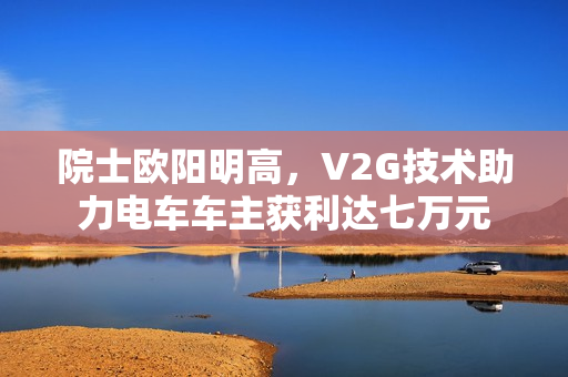 院士欧阳明高，V2G技术助力电车车主获利达七万元
