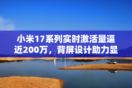 小米17系列实时激活量逼近200万，背屏设计助力显著！
