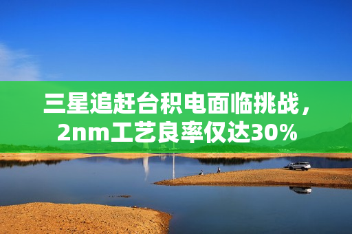 三星追赶台积电面临挑战,2nm工艺良率仅达30% 三星追赶台积电面临挑战,2nm工艺良率仅达30%