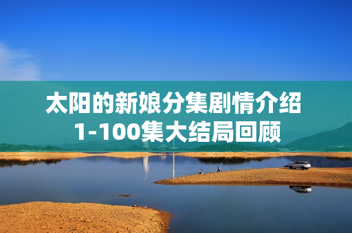 太阳的新娘分集剧情介绍 1-100集大结局回顾