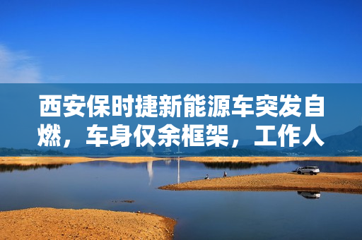 西安保时捷新能源车突发自燃,车身仅余框架,工作人员回应引发关注 西安保时捷新能源车突发自燃,车身仅余框架,工作人员回应引发关注
