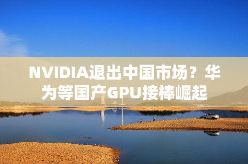 NVIDIA退出中国市场？华为等国产GPU接棒崛起