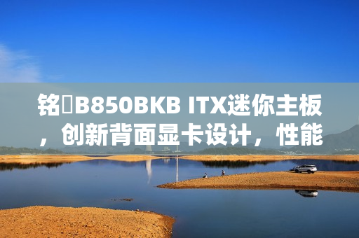 铭瑄B850BKB ITX迷你主板，创新背面显卡设计，性能清爽且强大