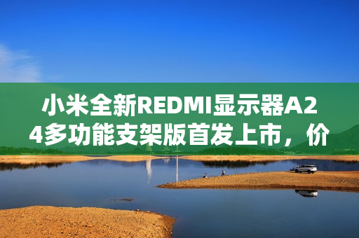 小米全新REDMI显示器A24多功能支架版首发上市，价格仅售519元！