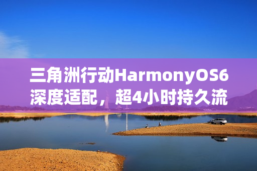 三角洲行动HarmonyOS6深度适配，超4小时持久流畅对战体验