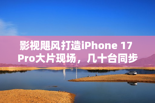 影视飓风打造iPhone 17 Pro大片现场，几十台同步开拍的震撼体验