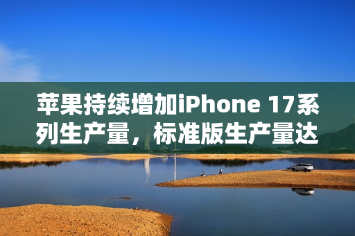 苹果持续增加iPhone 17系列生产量，标准版生产量达顶峰
