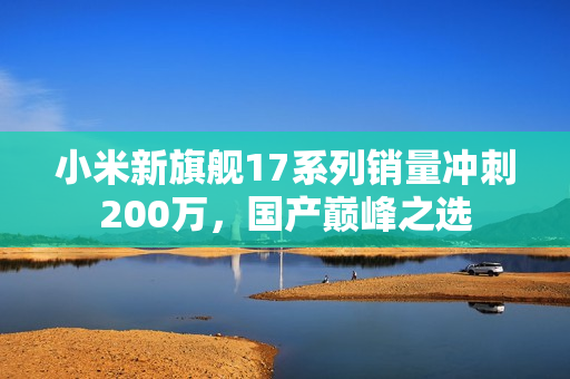 小米新旗舰17系列销量冲刺200万，国产巅峰之选