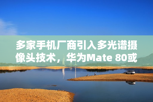 多家手机厂商引入多光谱摄像头技术，华为Mate 80或将搭载