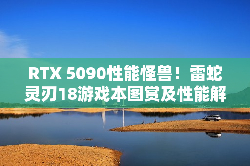 RTX 5090性能怪兽！雷蛇灵刃18游戏本图赏及性能解析