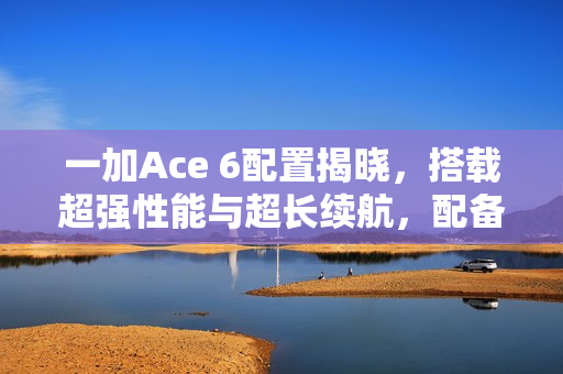 一加Ace 6配置揭晓，搭载超强性能与超长续航，配备超高刷直屏与超大电池