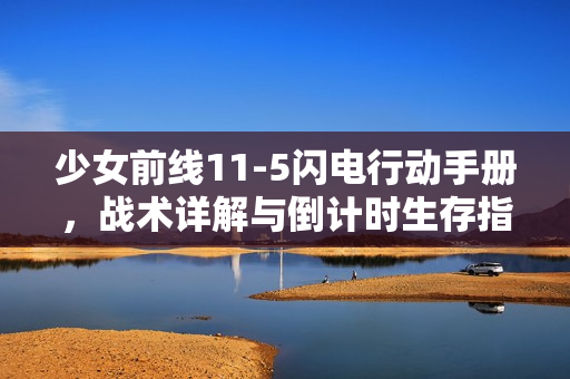 少女前线11-5闪电行动手册，战术详解与倒计时生存指南