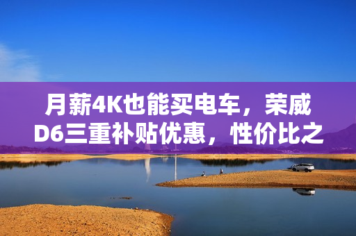 月薪4K也能买电车，荣威D6三重补贴优惠，性价比之选仅需7.98万起