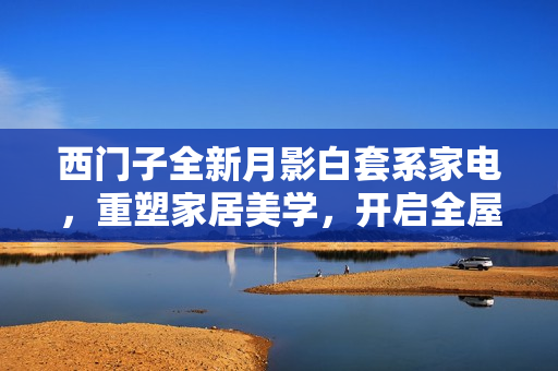 西门子全新月影白套系家电，重塑家居美学，开启全屋白色家电新纪元