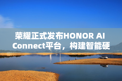荣耀正式发布HONOR AI Connect平台，构建智能硬件新生态的三重赋能战略
