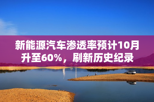 新能源汽车渗透率预计10月升至60%，刷新历史纪录