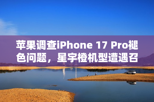 苹果调查iPhone 17 Pro褪色问题，星宇橙机型遭遇召回检测风波