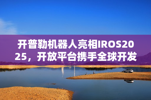 开普勒机器人亮相IROS2025，开放平台携手全球开发者共筑智能生态新篇章