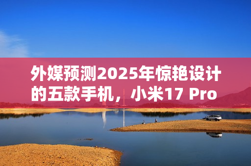 外媒预测2025年惊艳设计的五款手机，小米17 Pro Max上榜